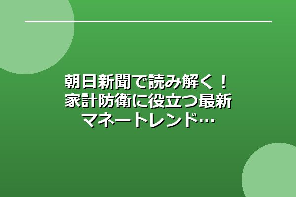 朝日新聞で読み解く!家計防衛に役立つ最新マネートレンド