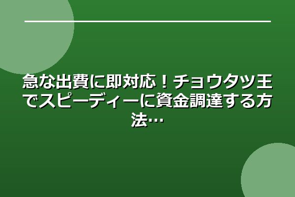 急な出費に即対応!チョウタツ王でスピーディーに資金調達する方法