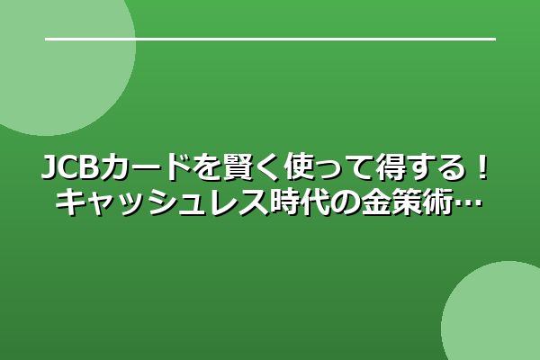 JCBカードを賢く使って得する!キャッシュレス時代の金策術
