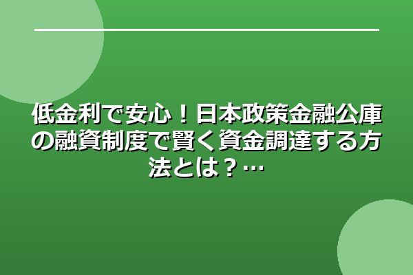 低金利で安心！日本政策金融公庫の融資制度で賢く資金調達する方法とは？