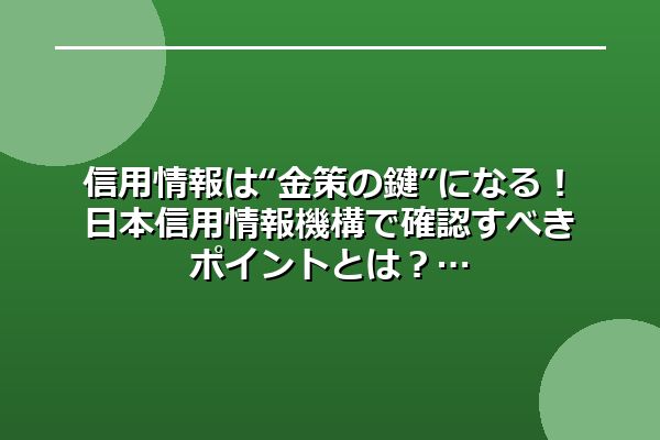 信用情報は“金策の鍵”になる！日本信用情報機構で確認すべきポイントとは？
