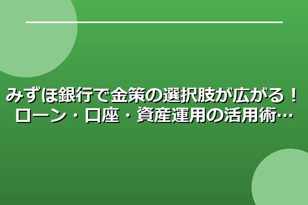 みずほ銀行で金策の選択肢が広がる！ローン・口座・資産運用の活用術