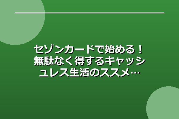 セゾンカードで始める!無駄なく得するキャッシュレス生活のススメ