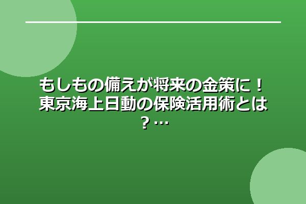 もしもの備えが将来の金策に！東京海上日動の保険活用術とは？
