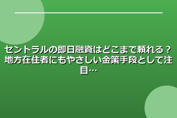 セントラルの即日融資はどこまで頼れる？地方在住者にもやさしい金策手段として注目