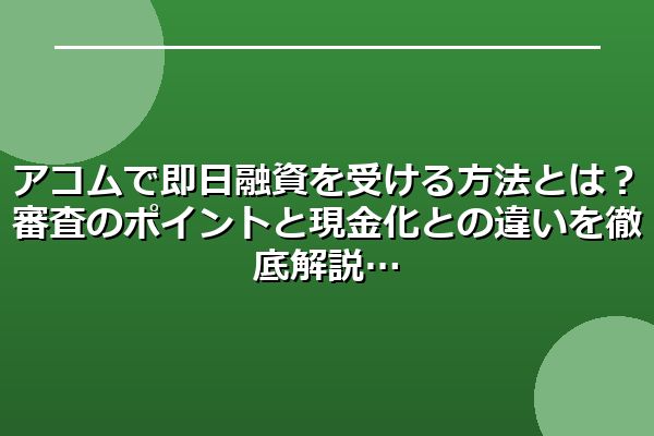 アコムで即日融資を受ける方法とは？審査のポイントと現金化との違いを徹底解説