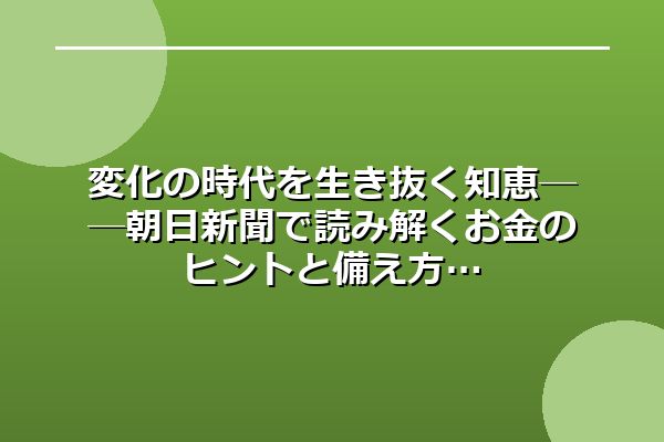 変化の時代を生き抜く知恵──朝日新聞で読み解くお金のヒントと備え方