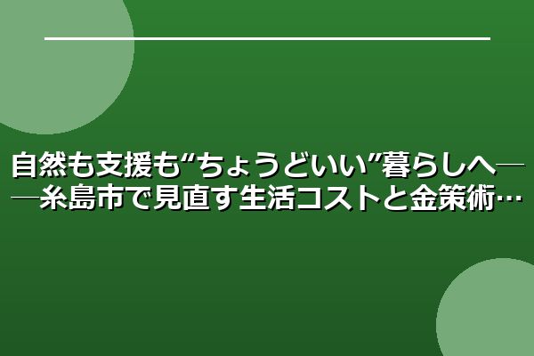 自然も支援も“ちょうどいい”暮らしへ──糸島市で見直す生活コストと金策術