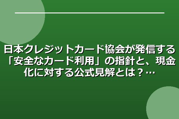 日本クレジットカード協会が発信する「安全なカード利用」の指針と、現金化に対する公式見解とは？