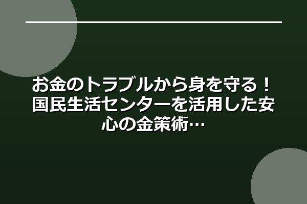 お金のトラブルから身を守る！国民生活センターを活用した安心の金策術