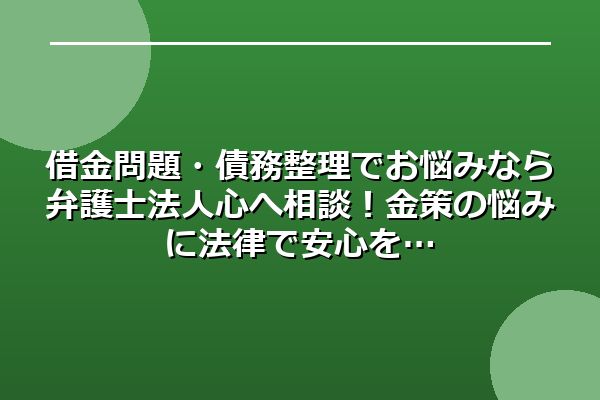 借金問題・債務整理でお悩みなら弁護士法人心へ相談！金策の悩みに法律で安心を