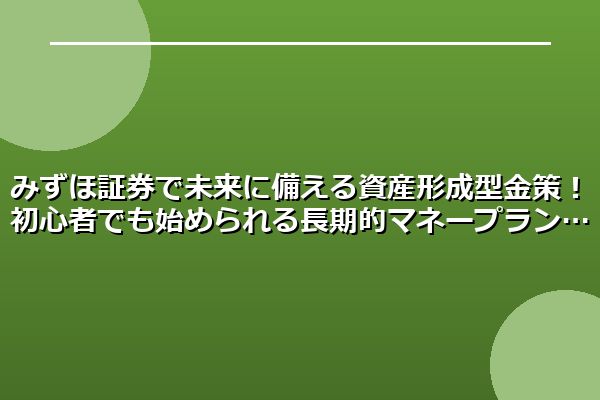みずほ証券で未来に備える資産形成型金策！初心者でも始められる長期的マネープラン