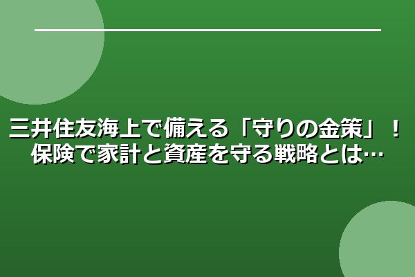 三井住友海上で備える「守りの金策」！保険で家計と資産を守る戦略とは