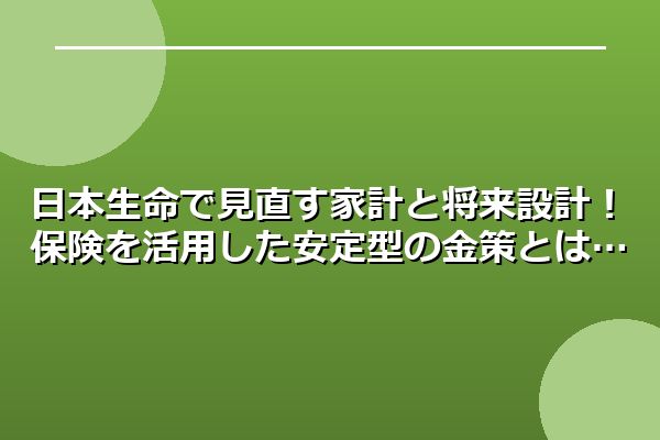 日本生命で見直す家計と将来設計！保険を活用した安定型の金策とは