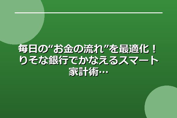 毎日の“お金の流れ”を最適化！りそな銀行でかなえるスマート家計術
