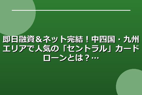 即日融資＆ネット完結！中四国・九州エリアで人気の「セントラル」カードローンとは？