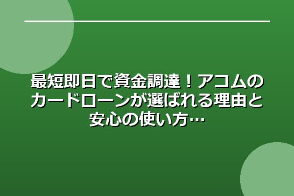 最短即日で資金調達！アコムのカードローンが選ばれる理由と安心の使い方