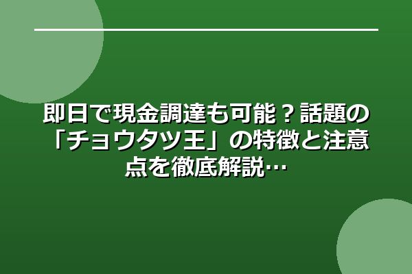 即日で現金調達も可能？話題の「チョウタツ王」の特徴と注意点を徹底解説