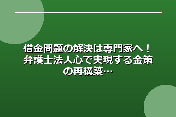 借金問題の解決は専門家へ！弁護士法人心で実現する金策の再構築
